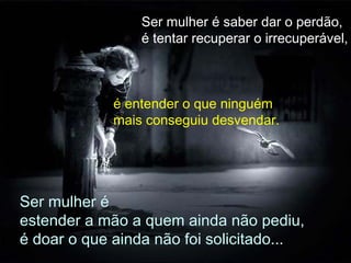 Ser mulher é saber dar o perdão,
é tentar recuperar o irrecuperável,
é entender o que ninguém
mais conseguiu desvendar.
Ser mulher é
estender a mão a quem ainda não pediu,
é doar o que ainda não foi solicitado...
 