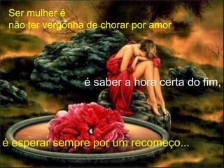 Ser mulher é
não ter vergonha de chorar por amor,
é saber a hora certa do fim,
é esperar sempre por um recomeço...
 