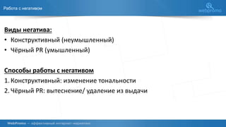 Работа с негативом
Виды негатива:
• Конструктивный (неумышленный)
• Чёрный PR (умышленный)
Способы работы с негативом
1.Конструктивный: изменение тональности
2.Чёрный PR: вытеснение/ удаление из выдачи
 