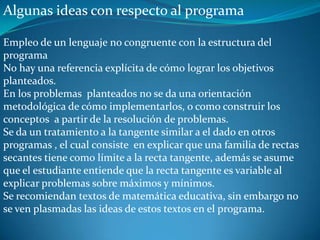 Algunas ideas con respecto al programa

Empleo de un lenguaje no congruente con la estructura del
programa
No hay una referencia explícita de cómo lograr los objetivos
planteados.
En los problemas planteados no se da una orientación
metodológica de cómo implementarlos, o como construir los
conceptos a partir de la resolución de problemas.
Se da un tratamiento a la tangente similar a el dado en otros
programas , el cual consiste en explicar que una familia de rectas
secantes tiene como límite a la recta tangente, además se asume
que el estudiante entiende que la recta tangente es variable al
explicar problemas sobre máximos y mínimos.
Se recomiendan textos de matemática educativa, sin embargo no
se ven plasmadas las ideas de estos textos en el programa.
 