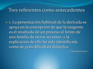 Tres referentes como antecedentes

 1.La presentación habitual de la derivada se
  apoya en la concepción de que la tangente
  es el resultado de un proceso al límite de
  una familia de rectas secantes, y la
  explicación de ello ha sido identificada
  como de gran dificultad didáctica.
                                    Cantoral (2000)
 