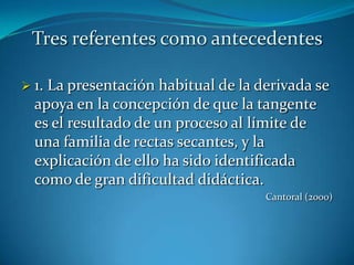 Tres referentes como antecedentes

 1.La presentación habitual de la derivada se
  apoya en la concepción de que la tangente
  es el resultado de un proceso al límite de
  una familia de rectas secantes, y la
  explicación de ello ha sido identificada
  como de gran dificultad didáctica.
                                    Cantoral (2000)
 