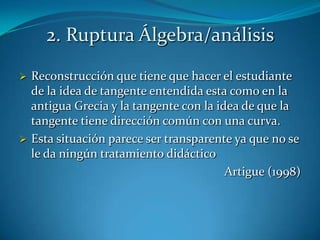 2. Ruptura Álgebra/análisis
 Reconstrucción que tiene que hacer el estudiante
  de la idea de tangente entendida esta como en la
  antigua Grecia y la tangente con la idea de que la
  tangente tiene dirección común con una curva.
 Esta situación parece ser transparente ya que no se
  le da ningún tratamiento didáctico
                                        Artigue (1998)
 