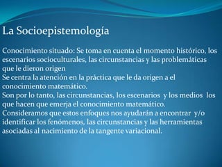 La Socioepistemología
Conocimiento situado: Se toma en cuenta el momento histórico, los
escenarios socioculturales, las circunstancias y las problemáticas
que le dieron origen
Se centra la atención en la práctica que le da origen a el
conocimiento matemático.
Son por lo tanto, las circunstancias, los escenarios y los medios los
que hacen que emerja el conocimiento matemático.
Consideramos que estos enfoques nos ayudarán a encontrar y/o
identificar los fenómenos, las circunstancias y las herramientas
asociadas al nacimiento de la tangente variacional.
 