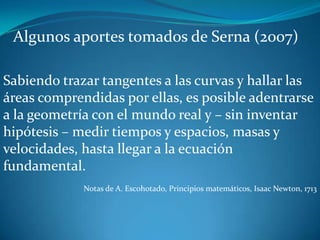 Algunos aportes tomados de Serna (2007)

Sabiendo trazar tangentes a las curvas y hallar las
áreas comprendidas por ellas, es posible adentrarse
a la geometría con el mundo real y – sin inventar
hipótesis – medir tiempos y espacios, masas y
velocidades, hasta llegar a la ecuación
fundamental.
             Notas de A. Escohotado, Principios matemáticos, Isaac Newton, 1713
 