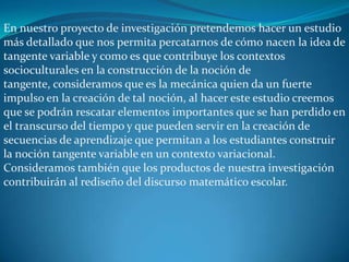 En nuestro proyecto de investigación pretendemos hacer un estudio
más detallado que nos permita percatarnos de cómo nacen la idea de
tangente variable y como es que contribuye los contextos
socioculturales en la construcción de la noción de
tangente, consideramos que es la mecánica quien da un fuerte
impulso en la creación de tal noción, al hacer este estudio creemos
que se podrán rescatar elementos importantes que se han perdido en
el transcurso del tiempo y que pueden servir en la creación de
secuencias de aprendizaje que permitan a los estudiantes construir
la noción tangente variable en un contexto variacional.
Consideramos también que los productos de nuestra investigación
contribuirán al rediseño del discurso matemático escolar.
 