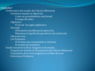 Capítulo I
    Problemática del estudio del Cálculo Diferencial
        Enseñanza basada en Algoritmo
             Como un procedimiento más formal
             Ecología del saber
        Algebraico
             El uso de las reglas algebraicas
        Derivada
             Dificultad en problemas de aplicación.
             Minimizar el significado geométrico de la derivada.
        Libros de texto
        Los Profesores
             El Profesor sus concepciones y creencias
             El modelo de enseñanza
    Estado Actual de la Recta Tangente en la escuela
        Programa de Estudio de Pensamiento del Cálculo Diferencial
        Tratamiento de la recta tangente en un libro de texto
        Entrevista a Profesores
 