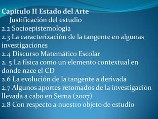 Capítulo II Estado del Arte
   Justificación del estudio
2.2 Socioepistemología
2.3 La caracterización de la tangente en algunas
investigaciones
2.4 Discurso Matemático Escolar
2. 5 La física como un elemento contextual en
donde nace el CD
2.6 La evolución de la tangente a derivada
2.7 Algunos aportes retomados de la investigación
llevada a cabo en Serna (2007)
2.8 Con respecto a nuestro objeto de estudio
 