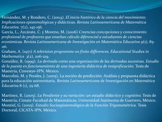 Fernández, M. y Rondero, C. (2004). El inicio histórico de la ciencia del movimiento:
Implicaciones epistemológicas y didácticas. Revista Latinoamericana de Matemática
Educativa. 7(2), 145-156.
García, L., Azcárate, C. y Moreno, M. (2006) Creencias concepciones y conocimiento
profesional de profesores que enseñan cálculo diferencial a estudiantes de ciencias
económicas. Revista Latinoamericana de Investigación en Matemática Educativa 9(1), 85-
116.
Graham, A. (1971) A television programme on finite differences. Educational Studies in
Mathematics 3(2), 206-219.
González, R. (1999). La derivada como una organización de las derivadas sucesivas. Estudio
de la puesta en funcionamiento de una ingeniería didáctica de resignificación. Tesis de
Maestría, Cinvestav-IPN, México.
Marcolini, M. y Perales, J. (2005). La nociòn de predicción: Análisis y propuesta didáctica
para la educación universitaria. Revista Latinoamericana de Investigación en Matemática
Educativa 8 (1), 25-68.

Martínez, R. (2005). La Pendiente y su variación: un estudio didáctico y cognitivo. Tesis de
Maestría, Cimate-Facultad de Matemáticas, Universidad Autónoma de Guerrero, México.
Montiel, G. (2005). Estudio Socioepistemológico de la Función Trigonométrica. Tesis
Doctoral, CICATA-IPN, México.
 