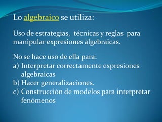 Lo algebraico se utiliza:
Uso de estrategias, técnicas y reglas para
manipular expresiones algebraicas.

No se hace uso de ella para:
a) Interpretar correctamente expresiones
   algebraicas
b) Hacer generalizaciones.
c) Construcción de modelos para interpretar
   fenómenos
 