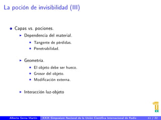 La poción de invisibilidad (III) 
Capas vs. pociones. 
I Dependencia del material. 
F Tangente de pérdidas. 
F Penetrabilidad. 
I Geometría. 
F El objeto debe ser hueco. 
F Grosor del objeto. 
F Modicación externa. 
I Interacción luz-objeto 
Alberto Serna Martín XXIX Simposium Nacional de la Unión Cientíca Internacional de Radio 11 / 22 
 
