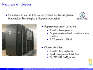 Recursos empleados 
Colaboración con el Centro Extremeño de iNvestigación, 
Innovación Tecnológica y Supercomputación. 
Supercomputador Lusitania. 
I 2 nodos homogéneos. 
I 64 procesadores/nodo dual core Intel 
Itanium. 
I 2 TB memoria RAM. 
Cluster Auxiliar. 
I 9 nodos heterogéneos. 
I 8/64 cores/nodo, Intel Xeon. 
I 64/512 GB RAM/nodo. 
Alberto Serna Martín XXIX Simposium Nacional de la Unión Cientíca Internacional de Radio 12 / 22 
 