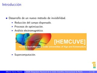 Introducción 
Desarrollo de un nuevo método de invisibilidad. 
I Reducción del campo dispersado. 
I Procesos de optimización. 
I Análisis electromagnético. 
I Supercomputación. 
Alberto Serna Martín XXIX Simposium Nacional de la Unión Cientíca Internacional de Radio 3 / 22 
 
