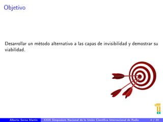 Objetivo 
Desarrollar un método alternativo a las capas de invisibilidad y demostrar su 
viabilidad. 
Alberto Serna Martín XXIX Simposium Nacional de la Unión Cientíca Internacional de Radio 4 / 22 
 