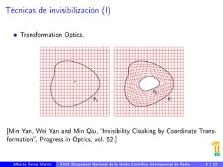 Técnicas de invisibilización (I) 
Transformation Optics. 
[Min Yan, Wei Yan and Min Qiu, Invisibility Cloaking by Coordinate Trans-formation 
, Progress in Optics, vol. 52.] 
Alberto Serna Martín XXIX Simposium Nacional de la Unión Cientíca Internacional de Radio 5 / 22 
 