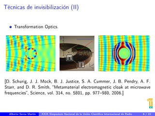 Técnicas de invisibilización (II) 
Transformation Optics. 
[D. Schurig, J. J. Mock, B. J. Justice, S. A. Cummer, J. B. Pendry, A. F. 
Starr, and D. R. Smith, Metamaterial electromagnetic cloak at microwave 
frequencies, Science, vol. 314, no. 5801, pp. 977980, 2006.] 
Alberto Serna Martín XXIX Simposium Nacional de la Unión Cientíca Internacional de Radio 6 / 22 
 
