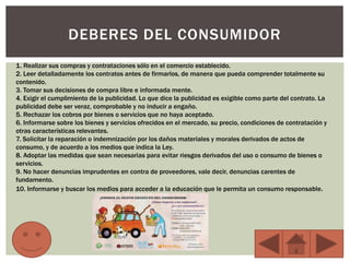 DEBERES DEL CONSUMIDOR
1. Realizar sus compras y contrataciones sólo en el comercio establecido.
2. Leer detalladamente los contratos antes de firmarlos, de manera que pueda comprender totalmente su
contenido.
3. Tomar sus decisiones de compra libre e informada mente.
4. Exigir el cumplimiento de la publicidad. Lo que dice la publicidad es exigible como parte del contrato. La
publicidad debe ser veraz, comprobable y no inducir a engaño.
5. Rechazar los cobros por bienes o servicios que no haya aceptado.
6. Informarse sobre los bienes y servicios ofrecidos en el mercado, su precio, condiciones de contratación y
otras características relevantes.
7. Solicitar la reparación o indemnización por los daños materiales y morales derivados de actos de
consumo, y de acuerdo a los medios que indica la Ley.
8. Adoptar las medidas que sean necesarias para evitar riesgos derivados del uso o consumo de bienes o
servicios.
9. No hacer denuncias imprudentes en contra de proveedores, vale decir, denuncias carentes de
fundamento.
10. Informarse y buscar los medios para acceder a la educación que le permita un consumo responsable.
 