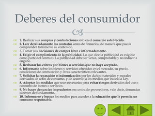  1. Realizar sus compras y contrataciones sólo en el comercio establecido.
 2. Leer detalladamente los contratos antes de firmarlos, de manera que pueda
comprender totalmente su contenido.
 3. Tomar sus decisiones de compra libre e informadamente.
 4. Exigir el cumplimiento de la publicidad. Lo que dice la publicidad es exigible
como parte del contrato. La publicidad debe ser veraz, comprobable y no inducir a
engaño.
 5. Rechazar los cobros por bienes o servicios que no haya aceptado.
 6. Informarse sobre los bienes y servicios ofrecidos en el mercado, su precio,
condiciones de contratación y otras características relevantes.
 7. Solicitar la reparación o indemnización por los daños materiales y morales
derivados de actos de consumo, y de acuerdo a los medios que indica la Ley.
 8. Adoptar las medidas que sean necesarias para evitar riesgos derivados del uso o
consumo de bienes o servicios.
 9. No hacer denuncias imprudentes en contra de proveedores, vale decir, denuncias
carentes de fundamento.
 10. Informarse y buscar los medios para acceder a la educación que le permita un
consumo responsable.
Deberes del consumidor
 