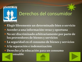 Derechos del consumidor
Elegir libremente un determinado bien o servicio
Acceder a una información veraz y oportuna
No ser discriminado arbitrariamente por parte de
los proveedores de bienes y servicios
La seguridad en el consumo de bienes y servicios
A la reparación e indemnización
Derecho a la educación para un consumo
responsable