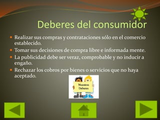 Deberes del consumidor
Realizar sus compras y contrataciones sólo en el comercio
establecido.
Tomar sus decisiones de compra libre e informada mente.
La publicidad debe ser veraz, comprobable y no inducir a
engaño.
Rechazar los cobros por bienes o servicios que no haya
aceptado.