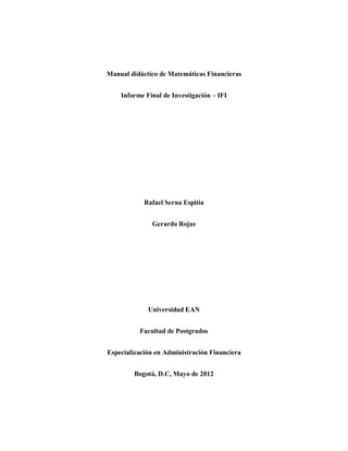 Manual didáctico de Matemáticas Financieras 
Informe Final de Investigación – IFI 
Rafael Serna Espitia 
Gerardo Rojas 
Universidad EAN 
Facultad de Postgrados 
Especialización en Administración Financiera 
Bogotá, D.C, Mayo de 2012 
 