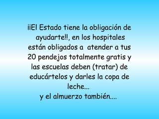 ¡¡El Estado tiene la obligación de  ayudarte!!, en los hospitales están obligados a  atender a tus 20 pendejos totalmente gratis y las escuelas deben (tratar) de educártelos y darles la copa de leche...  y el almuerzo también....  