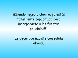 ¡¡¡Siendo negro y chorro, ya est á s totalmente capacitado para incorporarte a las fuerzas policiales!!!  Es decir que naciste con salida laboral.    