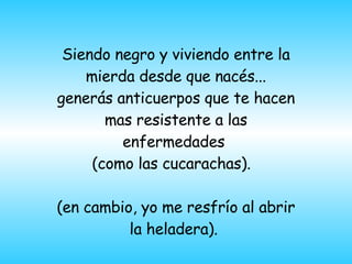 Siendo negro y viviendo entre la mierda desde que nacés... generás anticuerpos que te hacen mas resistente a las enfermedades  (como las cucarachas).  (en cambio,  yo me resfr ío  al abrir la heladera ) .  