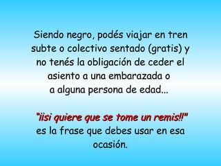 Siendo negro, pod é s viajar en tren subte o colectivo sentado  (gratis)  y no tenés la obligación de ceder el asiento a una embarazada o  a alguna persona de edad...  “ ¡¡si quiere que se tome un remis!!"  es la frase que debes usar en esa ocasión. 