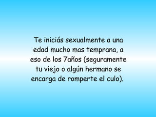 Te inici á s sexualmente a una edad mucho mas temprana, a eso de los 7años  ( seguramente tu viejo o algún hermano se encarga de romperte el culo ) .  
