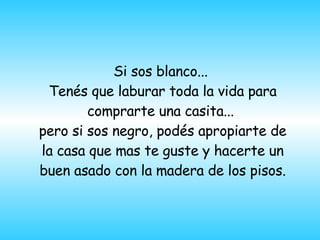 Si sos blanco...  Tenés que laburar toda la vida para comprarte una casita...  pero si sos negro, pod é s apropiarte de la casa que mas te guste y hacerte un buen asado con la madera de los pisos.    
