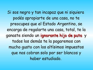 Si sos negro y tan incap a z que ni siquiera  podés apropiarte de una casa, no te preocupes que el Estado Argentino, se encarga de regalarte una casa, total, te la ganaste siendo un  ignorante hijo de puta   y todos los dem á s te la pagaremos con mucho gusto con los alt í simos impuestos que nos cobran solo por ser blancos y haber estudiado.  