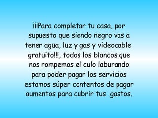¡¡¡Para completar tu casa, por supuesto que siendo negro vas a tener agua, luz y gas y videocable  gratuito!!!, todos los blancos que nos rompemos el culo laburando para poder pagar los servicios estamos súper contentos de pagar   aumentos para cubrir tus  gastos. 