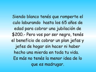 Siendo blanco tenés que romperte el culo laburando  hasta los 65 años de edad para cobrar una jubilación de $200.- Pero vos por ser negro, tenés el beneficio de cobrar un plan jefas y jefes de hogar sin hacer ni haber hecho una mierda en toda tu vida.  Es más no tenés la menor idea de lo que es madrugar. 