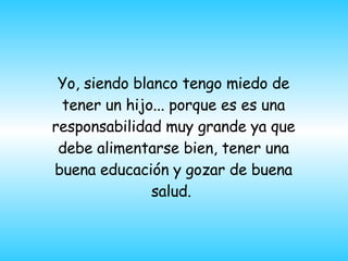 Yo, siendo blanco tengo miedo de tener un hijo... porque es es una responsabilidad muy grande ya que debe alimentarse bien, tener una buena educación y gozar de buena salud.  