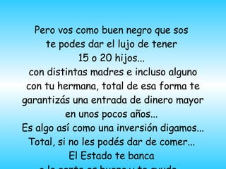 Pero vos como buen negro que sos  te podes dar el lujo de tener  15 o 20 hijos...  con distintas madres e incluso alguno con tu hermana, total de esa forma te garantiz á s una entrada de dinero mayor en unos pocos años...  Es algo así como una inversión digamos... Total, si no les pod é s dar de comer...  El Estado te banca  o la gente es buena y te ayuda...  