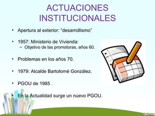 ACTUACIONES
             INSTITUCIONALES
• Apertura al exterior: “desarrollismo”

• 1957: Ministerio de Vivienda:
   – Objetivo de las promotoras, años 60.

• Problemas en los años 70.

• 1979: Alcalde Bartolomé González.

• PGOU de 1985 .

• En la Actualidad surge un nuevo PGOU.
 
