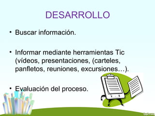 DESARROLLO
• Buscar información.

• Informar mediante herramientas Tic
  (vídeos, presentaciones, (carteles,
  panfletos, reuniones, excursiones…).

• Evaluación del proceso.
 