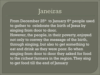 From December 25th to January 6th people used
to gather to celebrate the birth of Jesus by
singing from door to door.
However, the people, in their poverty, enjoyed
not only to convey the message of the birth,
through singing, but also to get something to
eat and drink as they were poor. So when
singing from door to door they asked for food
to the richest farmers in the region. They sing
to get food till the end of January
 