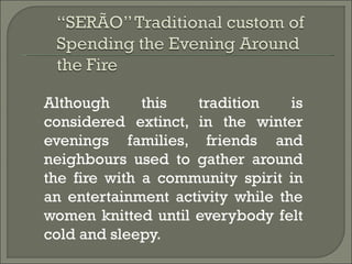 Although      this  tradition     is
considered extinct, in the winter
evenings families, friends and
neighbours used to gather around
the fire with a community spirit in
an entertainment activity while the
women knitted until everybody felt
cold and sleepy.
 