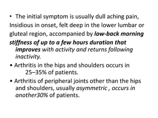• The initial symptom is usually dull aching pain,
Insidious in onset, felt deep in the lower lumbar or
gluteal region, accompanied by low-back morning
stiffness of up to a few hours duration that
improves with activity and returns following
inactivity.
• Arthritis in the hips and shoulders occurs in
25–35% of patients.
• Arthritis of peripheral joints other than the hips
and shoulders, usually asymmetric , occurs in
another30% of patients.
 