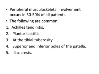 • Peripheral musculoskeletal involvement
occurs in 30-50% of all patients.
• The following are common:
1. Achilles tendinitis.
2. Plantar fasciitis.
3. At the tibial tuberosity.
4. Superior and inferior poles of the patella.
5. Iliac crests.
 