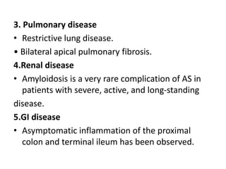 3. Pulmonary disease
• Restrictive lung disease.
• Bilateral apical pulmonary fibrosis.
4.Renal disease
• Amyloidosis is a very rare complication of AS in
patients with severe, active, and long-standing
disease.
5.GI disease
• Asymptomatic inflammation of the proximal
colon and terminal ileum has been observed.
 