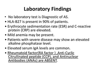 Laboratory Findings
• No laboratory test is Diagnostic of AS.
• HLA-B27 is present in 90% of patients.
• Erythrocyte sedimentation rate (ESR) and C-reactive
protein (CRP) are elevated.
• Mild anemia may be present.
• Patients with severe disease may show an elevated
alkaline phosphatase level.
• Elevated serum IgA levels are common.
• Rheumatoid factor(RA factor ) ,Anti-Cyclic
Citrullinated peptide (CCP), and Antinuclear
Antibodies (ANAs) are ABSENT.
 
