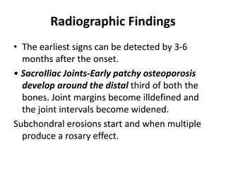 Radiographic Findings
• The earliest signs can be detected by 3-6
months after the onset.
• SacroIliac Joints-Early patchy osteoporosis
develop around the distal third of both the
bones. Joint margins become illdefined and
the joint intervals become widened.
Subchondral erosions start and when multiple
produce a rosary effect.
 