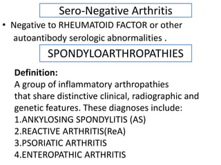 Sero-Negative Arthritis
• Negative to RHEUMATOID FACTOR or other
autoantibody serologic abnormalities .
SPONDYLOARTHROPATHIES
Definition:
A group of inflammatory arthropathies
that share distinctive clinical, radiographic and
genetic features. These diagnoses include:
1.ANKYLOSING SPONDYLITIS (AS)
2.REACTIVE ARTHRITIS(ReA)
3.PSORIATIC ARTHRITIS
4.ENTEROPATHIC ARTHRITIS
 