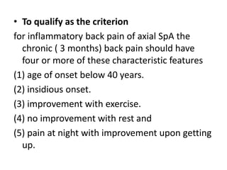 • To qualify as the criterion
for inflammatory back pain of axial SpA the
chronic ( 3 months) back pain should have
four or more of these characteristic features
(1) age of onset below 40 years.
(2) insidious onset.
(3) improvement with exercise.
(4) no improvement with rest and
(5) pain at night with improvement upon getting
up.
 