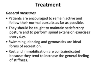 Treatment
General measures
• Patients are encouraged to remain active and
follow their normal pursuits as far as possible.
• They should be taught to maintain satisfactory
posture and to perform spinal extension exercises
every day.
• Swimming, dancing and gymnastics are ideal
forms of recreation.
• Rest and immobilization are contraindicated
because they tend to increase the general feeling
of stiffness.
 