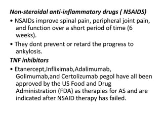 Non-steroidal anti-inflammatory drugs ( NSAIDS)
• NSAIDs improve spinal pain, peripheral joint pain,
and function over a short period of time (6
weeks).
• They dont prevent or retard the progress to
ankylosis.
TNF inhibitors
• Etanercept,Infliximab,Adalimumab,
Golimumab,and Certolizumab pegol have all been
approved by the US Food and Drug
Administration (FDA) as therapies for AS and are
indicated after NSAID therapy has failed.
 