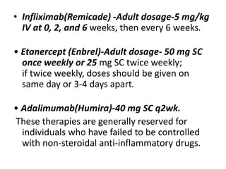 • Infliximab(Remicade) -Adult dosage-5 mg/kg
IV at 0, 2, and 6 weeks, then every 6 weeks.
• Etanercept (Enbrel)-Adult dosage- 50 mg SC
once weekly or 25 mg SC twice weekly;
if twice weekly, doses should be given on
same day or 3-4 days apart.
• Adalimumab(Humira)-40 mg SC q2wk.
These therapies are generally reserved for
individuals who have failed to be controlled
with non-steroidal anti-inflammatory drugs.
 